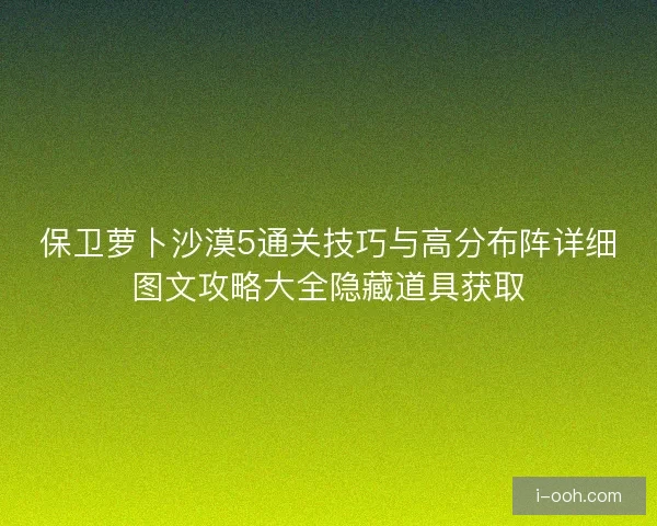 保卫萝卜沙漠5通关技巧与高分布阵详细图文攻略大全隐藏道具获取