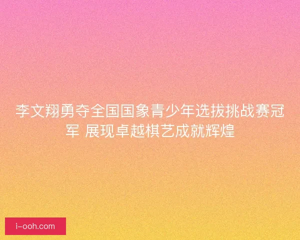 李文翔勇夺全国国象青少年选拔挑战赛冠军 展现卓越棋艺成就辉煌