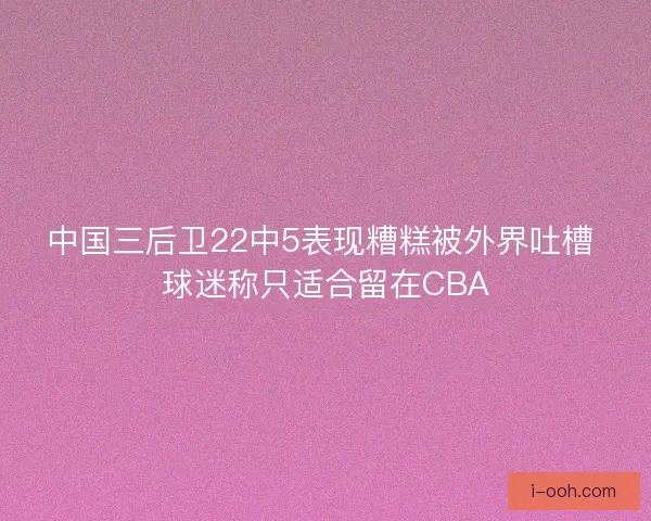 中国三后卫22中5表现糟糕被外界吐槽 球迷称只适合留在CBA