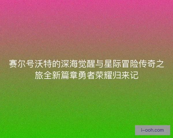 赛尔号沃特的深海觉醒与星际冒险传奇之旅全新篇章勇者荣耀归来记