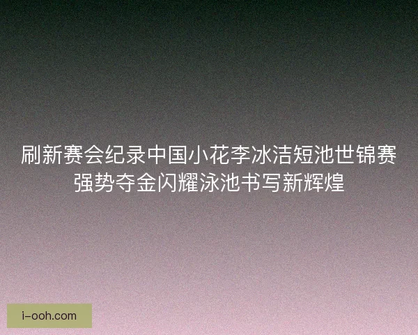 刷新赛会纪录中国小花李冰洁短池世锦赛强势夺金闪耀泳池书写新辉煌