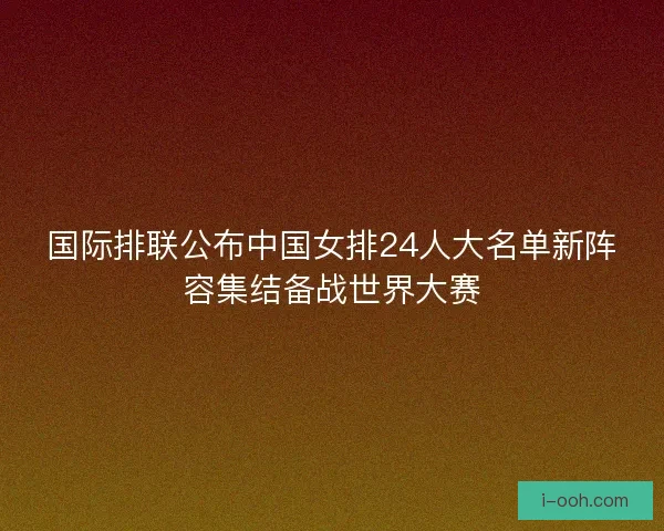 国际排联公布中国女排24人大名单新阵容集结备战世界大赛