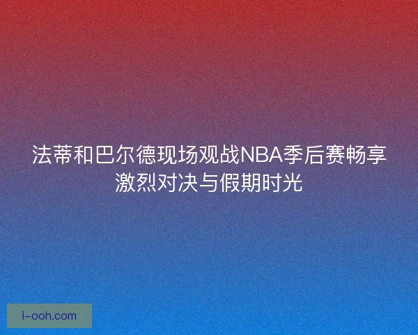 法蒂和巴尔德现场观战NBA季后赛畅享激烈对决与假期时光