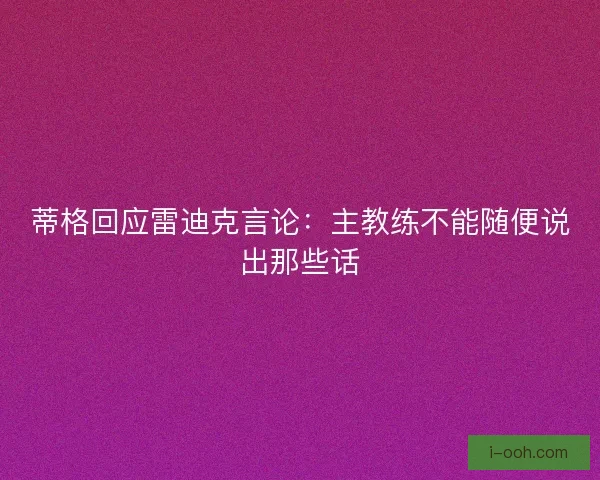 蒂格回应雷迪克言论：主教练不能随便说出那些话