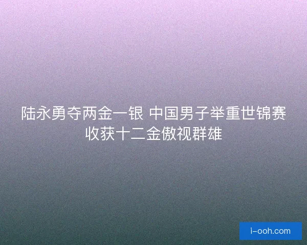 陆永勇夺两金一银 中国男子举重世锦赛收获十二金傲视群雄