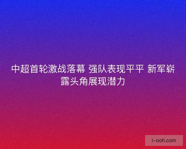 中超首轮激战落幕 强队表现平平 新军崭露头角展现潜力