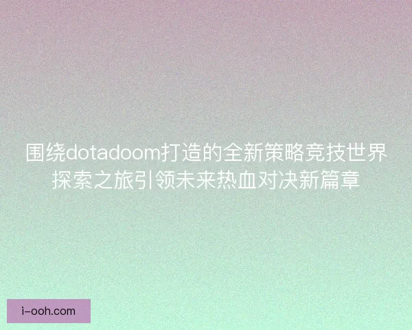 围绕dotadoom打造的全新策略竞技世界探索之旅引领未来热血对决新篇章