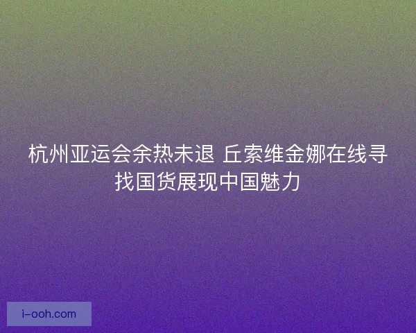 杭州亚运会余热未退 丘索维金娜在线寻找国货展现中国魅力