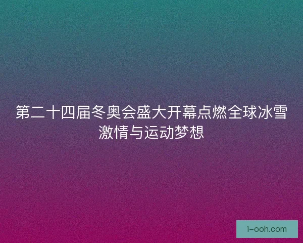 第二十四届冬奥会盛大开幕点燃全球冰雪激情与运动梦想