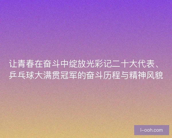 让青春在奋斗中绽放光彩记二十大代表、乒乓球大满贯冠军的奋斗历程与精神风貌