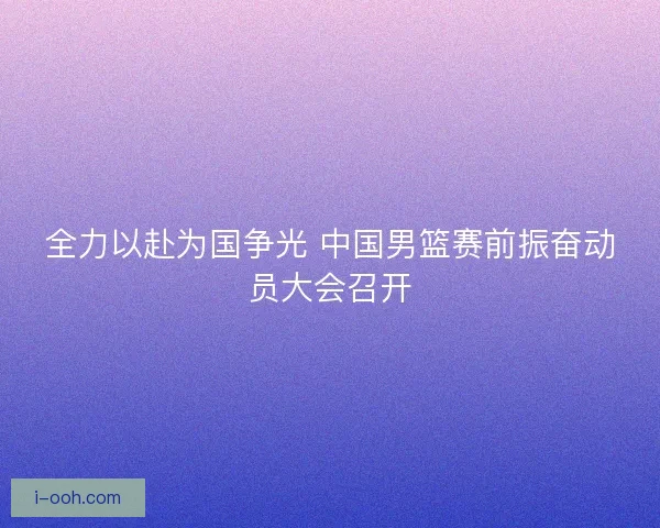 全力以赴为国争光 中国男篮赛前振奋动员大会召开