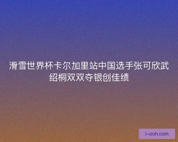 滑雪世界杯卡尔加里站中国选手张可欣武绍桐双双夺银创佳绩