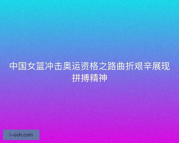中国女篮冲击奥运资格之路曲折艰辛展现拼搏精神
