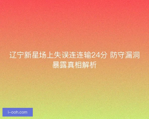 辽宁新星场上失误连连输24分 防守漏洞暴露真相解析