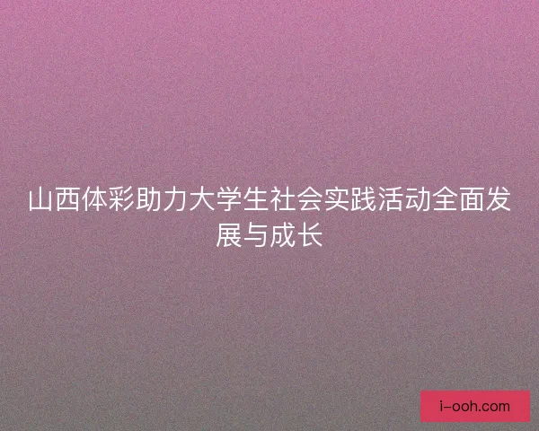 山西体彩助力大学生社会实践活动全面发展与成长
