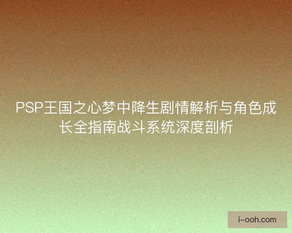 PSP王国之心梦中降生剧情解析与角色成长全指南战斗系统深度剖析