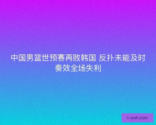 中国男篮世预赛再败韩国 反扑未能及时奏效全场失利