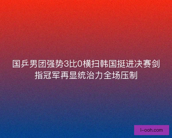 国乒男团强势3比0横扫韩国挺进决赛剑指冠军再显统治力全场压制