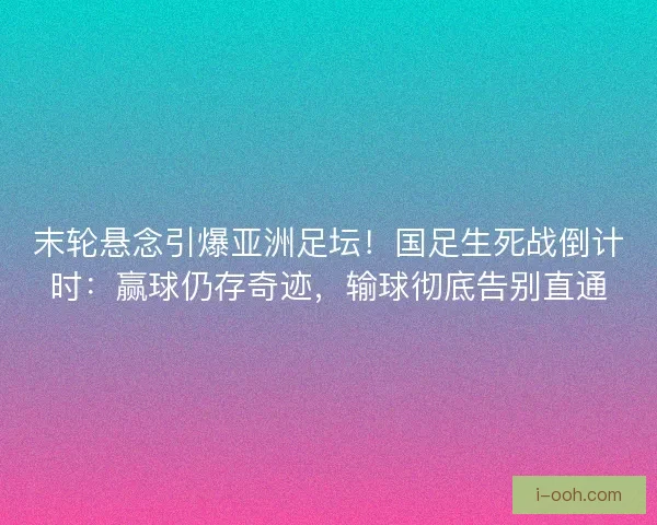 末轮悬念引爆亚洲足坛！国足生死战倒计时：赢球仍存奇迹，输球彻底告别直通