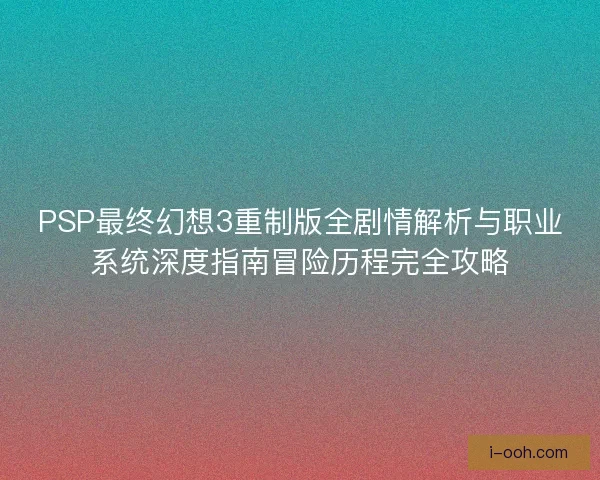 PSP最终幻想3重制版全剧情解析与职业系统深度指南冒险历程完全攻略