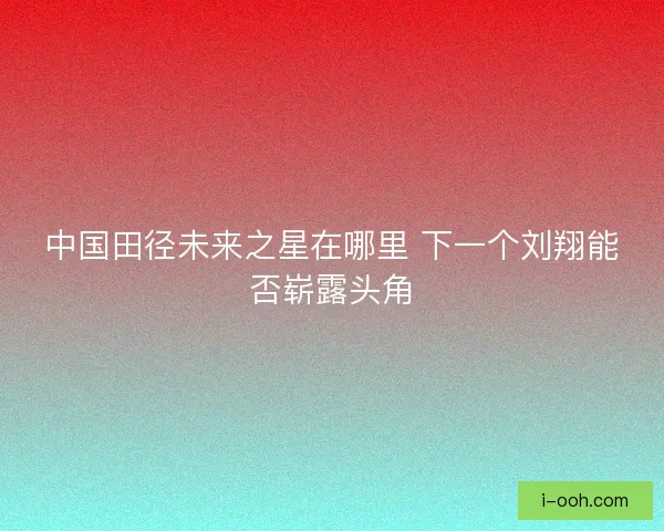 中国田径未来之星在哪里 下一个刘翔能否崭露头角