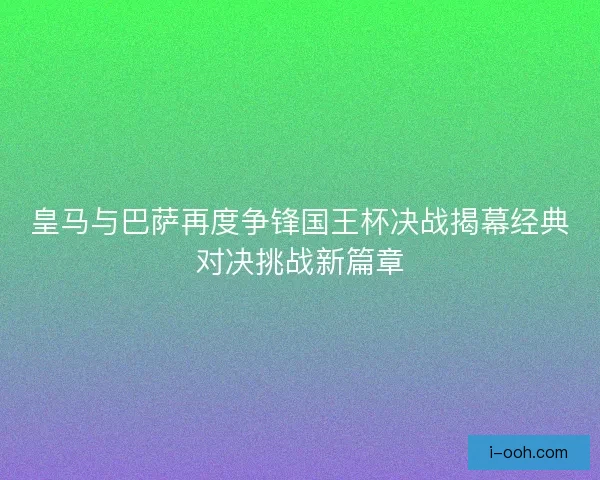 皇马与巴萨再度争锋国王杯决战揭幕经典对决挑战新篇章