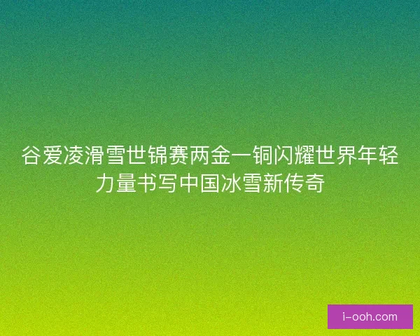 谷爱凌滑雪世锦赛两金一铜闪耀世界年轻力量书写中国冰雪新传奇