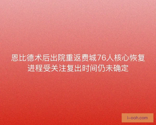 恩比德术后出院重返费城76人核心恢复进程受关注复出时间仍未确定