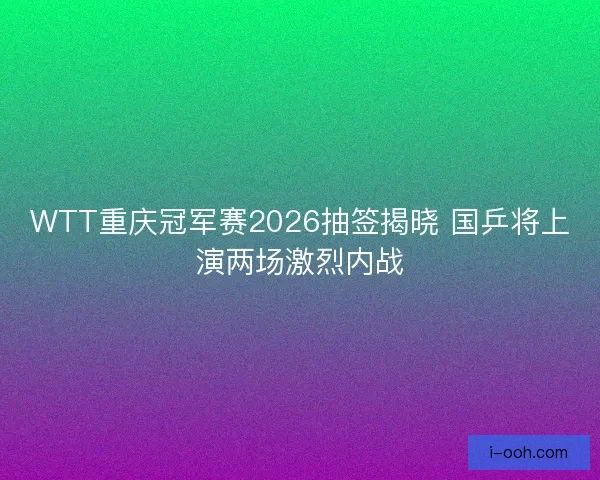 WTT重庆冠军赛2026抽签揭晓 国乒将上演两场激烈内战
