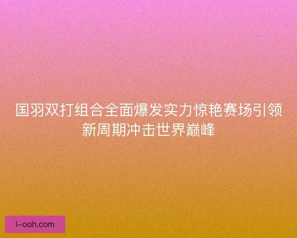 国羽双打组合全面爆发实力惊艳赛场引领新周期冲击世界巅峰