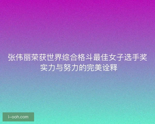 张伟丽荣获世界综合格斗最佳女子选手奖 实力与努力的完美诠释