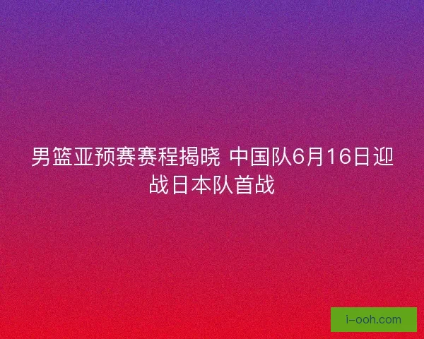 男篮亚预赛赛程揭晓 中国队6月16日迎战日本队首战